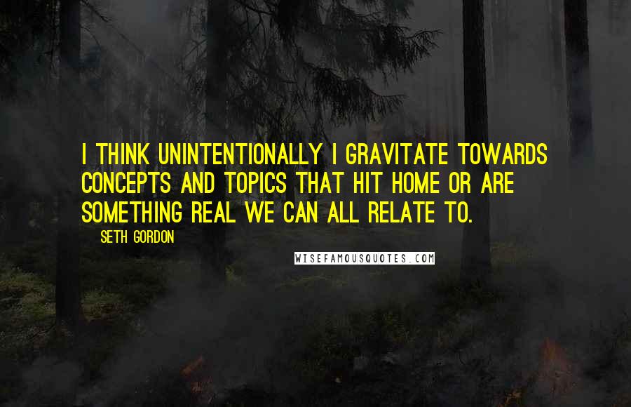 Seth Gordon Quotes: I think unintentionally I gravitate towards concepts and topics that hit home or are something real we can all relate to.