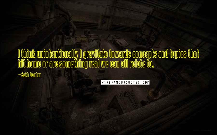 Seth Gordon Quotes: I think unintentionally I gravitate towards concepts and topics that hit home or are something real we can all relate to.