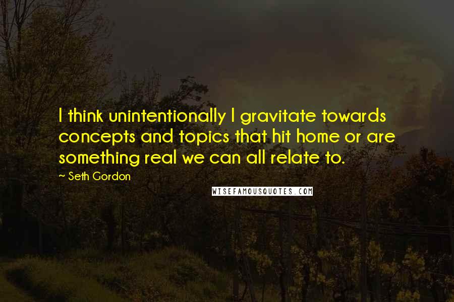 Seth Gordon Quotes: I think unintentionally I gravitate towards concepts and topics that hit home or are something real we can all relate to.