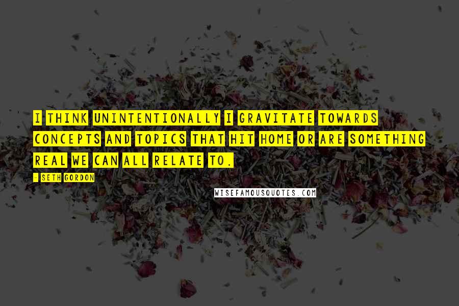 Seth Gordon Quotes: I think unintentionally I gravitate towards concepts and topics that hit home or are something real we can all relate to.