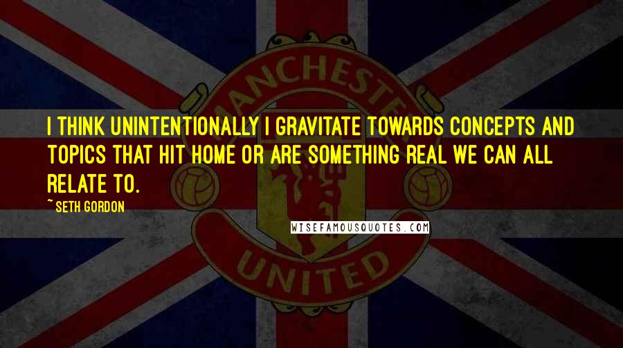 Seth Gordon Quotes: I think unintentionally I gravitate towards concepts and topics that hit home or are something real we can all relate to.