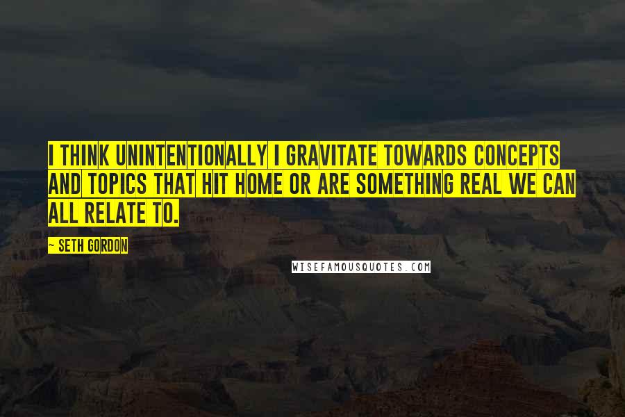 Seth Gordon Quotes: I think unintentionally I gravitate towards concepts and topics that hit home or are something real we can all relate to.