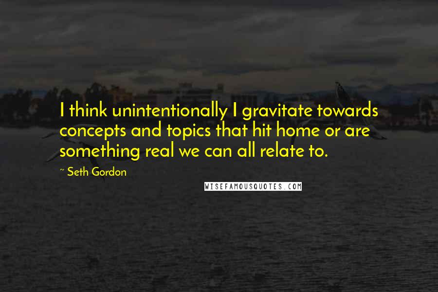 Seth Gordon Quotes: I think unintentionally I gravitate towards concepts and topics that hit home or are something real we can all relate to.