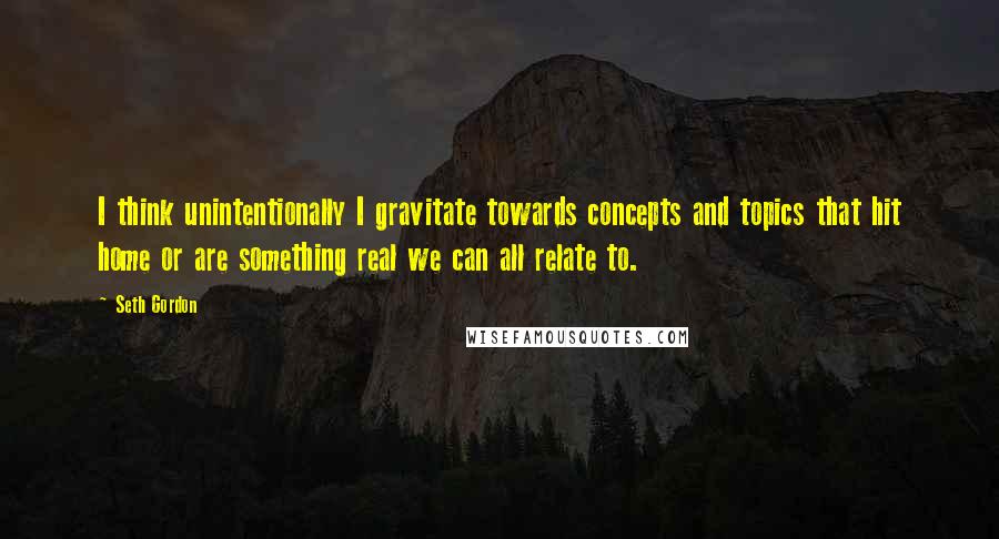 Seth Gordon Quotes: I think unintentionally I gravitate towards concepts and topics that hit home or are something real we can all relate to.