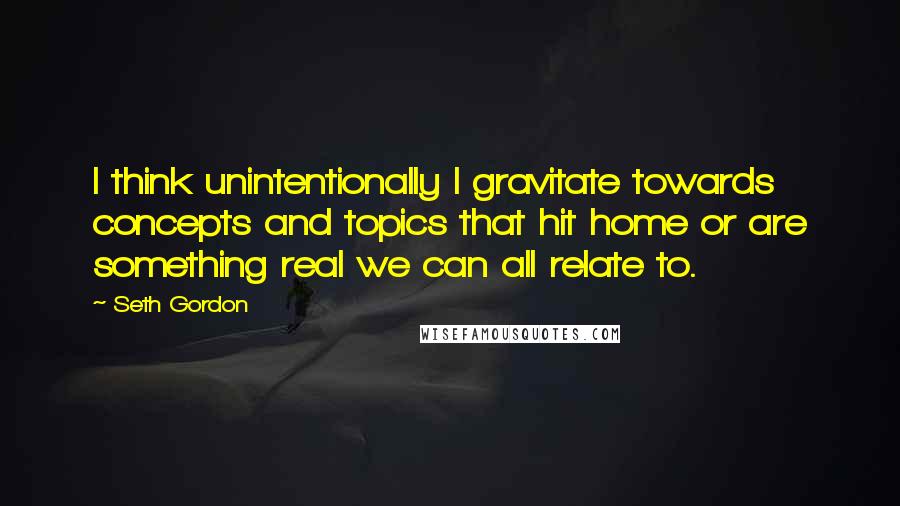 Seth Gordon Quotes: I think unintentionally I gravitate towards concepts and topics that hit home or are something real we can all relate to.