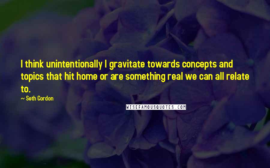 Seth Gordon Quotes: I think unintentionally I gravitate towards concepts and topics that hit home or are something real we can all relate to.