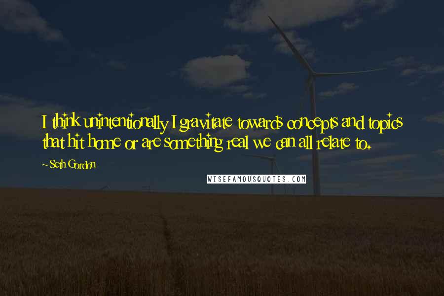 Seth Gordon Quotes: I think unintentionally I gravitate towards concepts and topics that hit home or are something real we can all relate to.