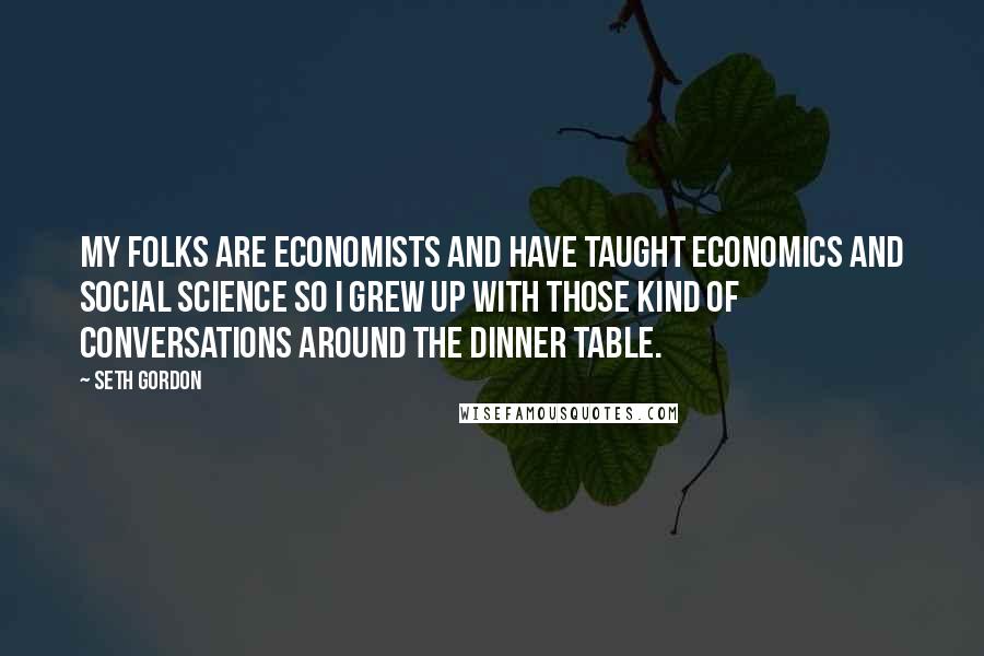 Seth Gordon Quotes: My folks are economists and have taught economics and social science so I grew up with those kind of conversations around the dinner table.