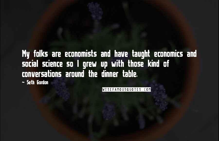 Seth Gordon Quotes: My folks are economists and have taught economics and social science so I grew up with those kind of conversations around the dinner table.