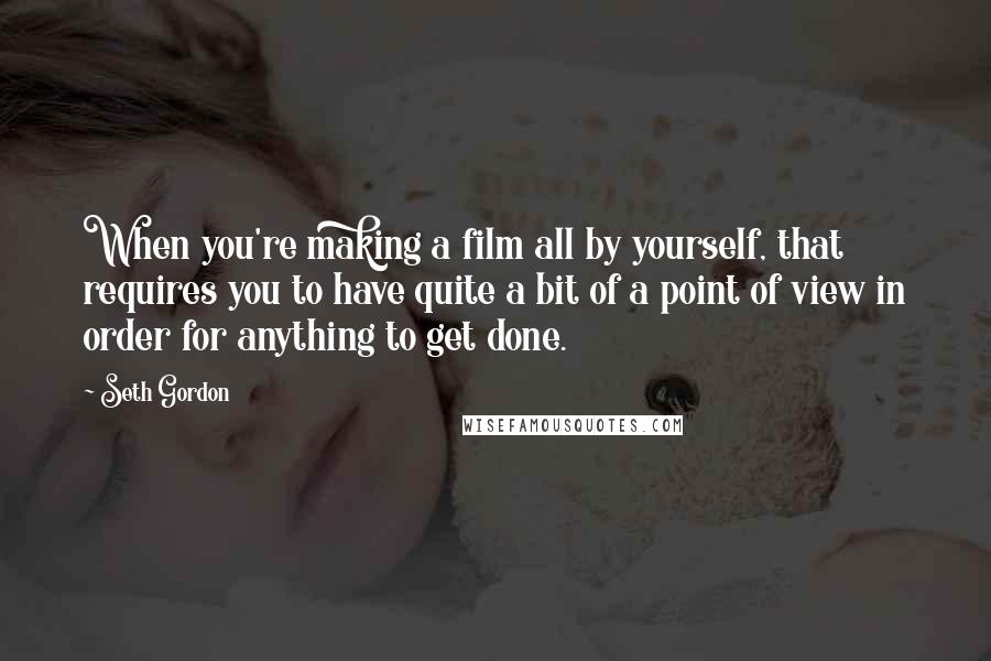 Seth Gordon Quotes: When you're making a film all by yourself, that requires you to have quite a bit of a point of view in order for anything to get done.