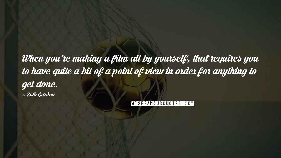 Seth Gordon Quotes: When you're making a film all by yourself, that requires you to have quite a bit of a point of view in order for anything to get done.