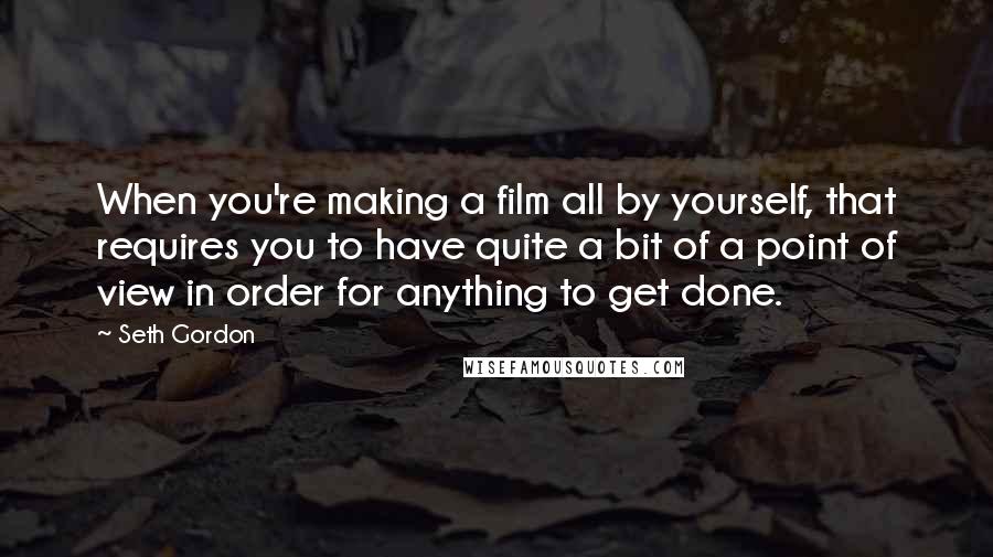 Seth Gordon Quotes: When you're making a film all by yourself, that requires you to have quite a bit of a point of view in order for anything to get done.