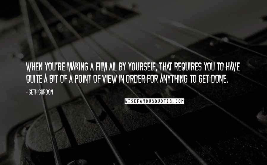 Seth Gordon Quotes: When you're making a film all by yourself, that requires you to have quite a bit of a point of view in order for anything to get done.