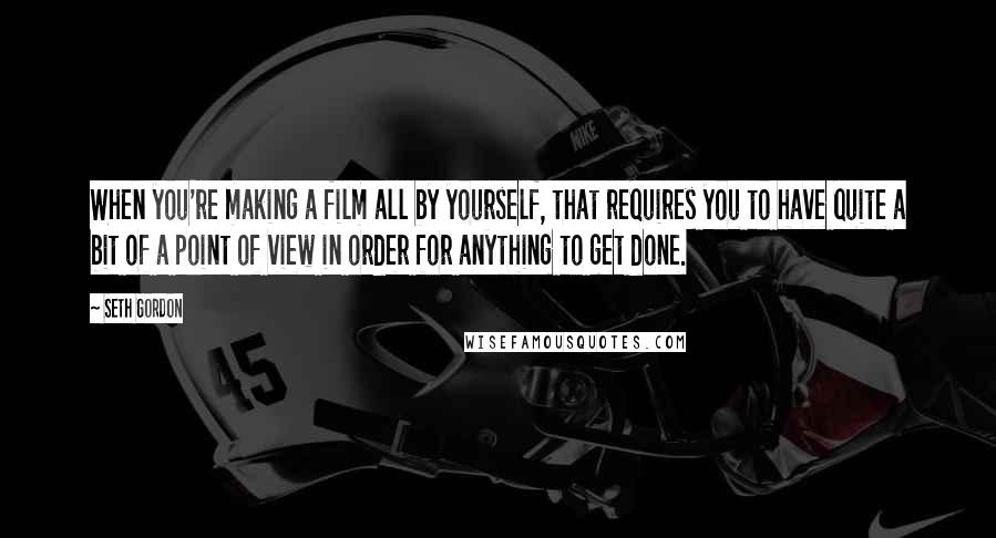 Seth Gordon Quotes: When you're making a film all by yourself, that requires you to have quite a bit of a point of view in order for anything to get done.