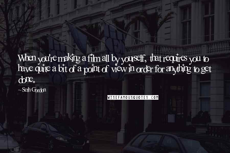 Seth Gordon Quotes: When you're making a film all by yourself, that requires you to have quite a bit of a point of view in order for anything to get done.