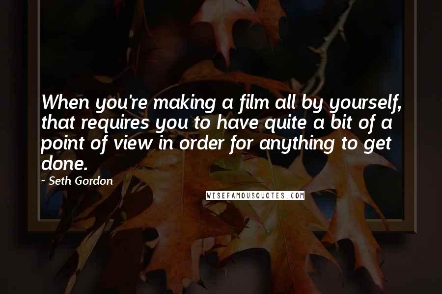 Seth Gordon Quotes: When you're making a film all by yourself, that requires you to have quite a bit of a point of view in order for anything to get done.