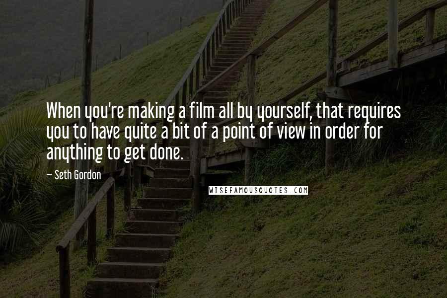 Seth Gordon Quotes: When you're making a film all by yourself, that requires you to have quite a bit of a point of view in order for anything to get done.