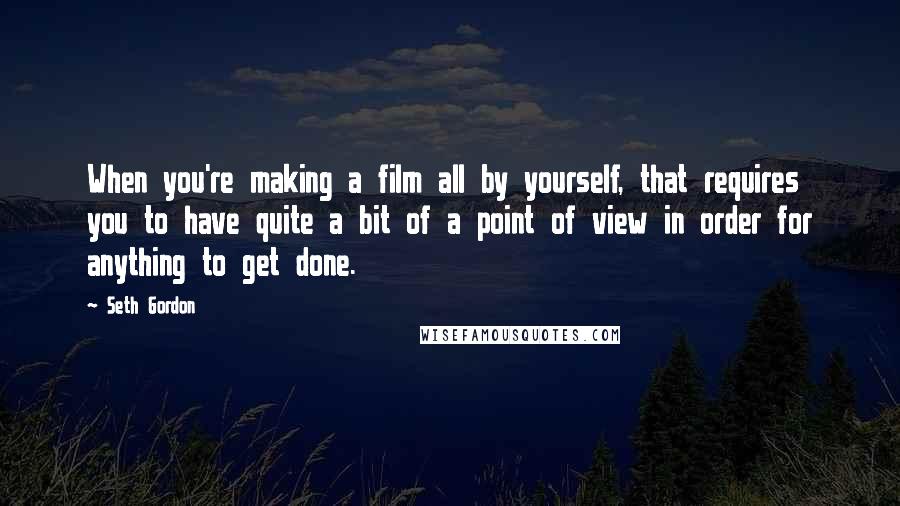 Seth Gordon Quotes: When you're making a film all by yourself, that requires you to have quite a bit of a point of view in order for anything to get done.
