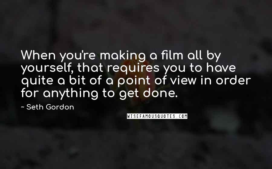 Seth Gordon Quotes: When you're making a film all by yourself, that requires you to have quite a bit of a point of view in order for anything to get done.