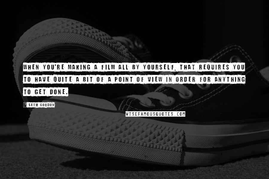 Seth Gordon Quotes: When you're making a film all by yourself, that requires you to have quite a bit of a point of view in order for anything to get done.