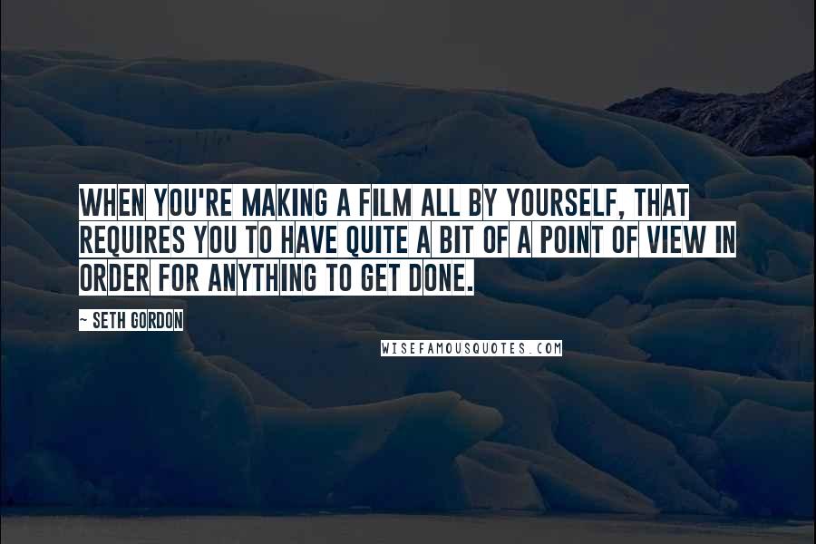 Seth Gordon Quotes: When you're making a film all by yourself, that requires you to have quite a bit of a point of view in order for anything to get done.