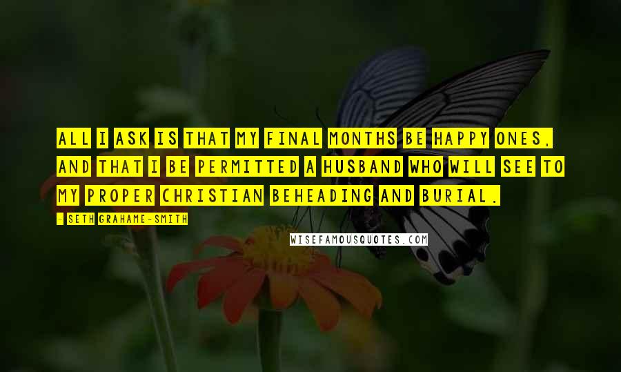 Seth Grahame-Smith Quotes: All I ask is that my final months be happy ones, and that I be permitted a husband who will see to my proper Christian beheading and burial.