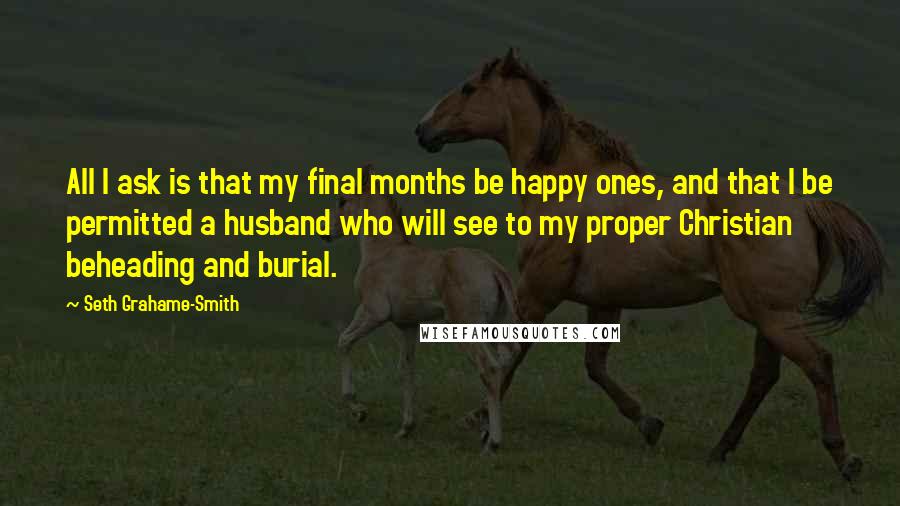 Seth Grahame-Smith Quotes: All I ask is that my final months be happy ones, and that I be permitted a husband who will see to my proper Christian beheading and burial.