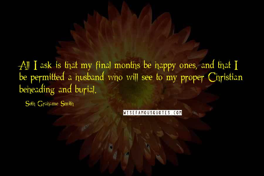 Seth Grahame-Smith Quotes: All I ask is that my final months be happy ones, and that I be permitted a husband who will see to my proper Christian beheading and burial.