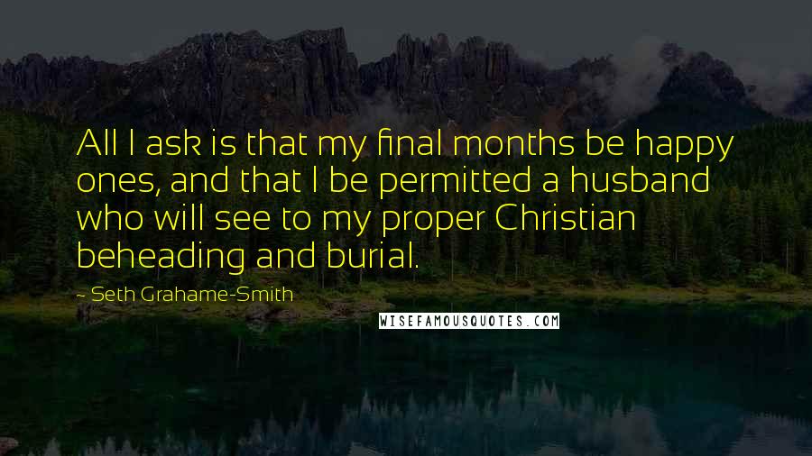 Seth Grahame-Smith Quotes: All I ask is that my final months be happy ones, and that I be permitted a husband who will see to my proper Christian beheading and burial.