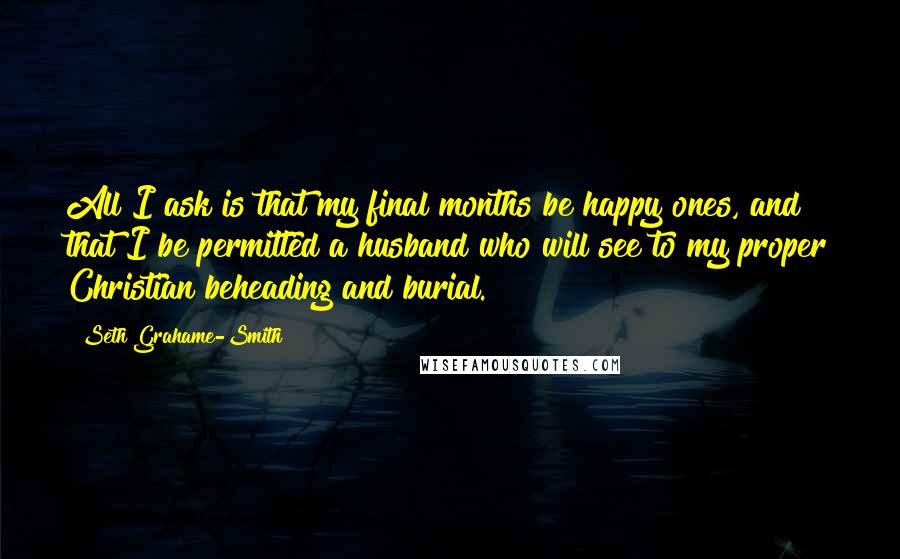 Seth Grahame-Smith Quotes: All I ask is that my final months be happy ones, and that I be permitted a husband who will see to my proper Christian beheading and burial.