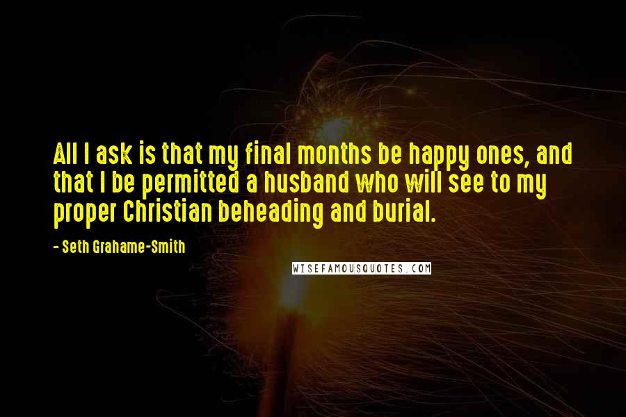 Seth Grahame-Smith Quotes: All I ask is that my final months be happy ones, and that I be permitted a husband who will see to my proper Christian beheading and burial.
