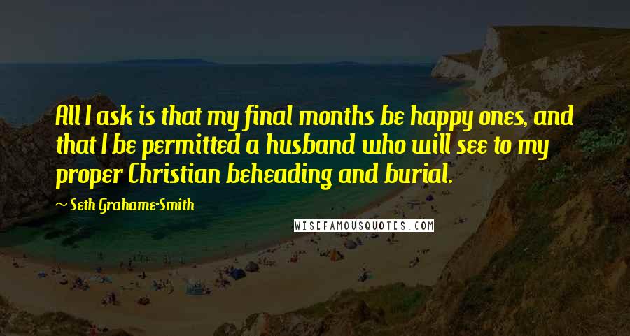 Seth Grahame-Smith Quotes: All I ask is that my final months be happy ones, and that I be permitted a husband who will see to my proper Christian beheading and burial.