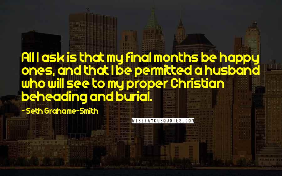 Seth Grahame-Smith Quotes: All I ask is that my final months be happy ones, and that I be permitted a husband who will see to my proper Christian beheading and burial.