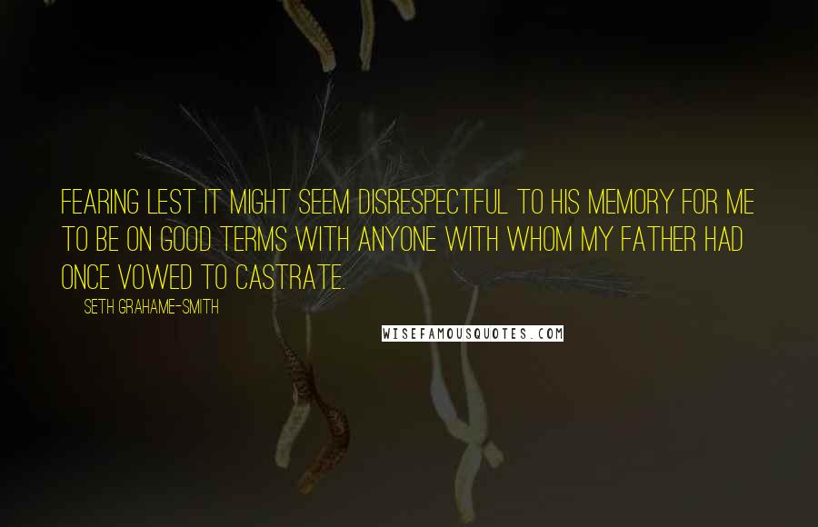 Seth Grahame-Smith Quotes: Fearing lest it might seem disrespectful to his memory for me to be on good terms with anyone with whom my father had once vowed to castrate.