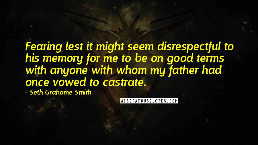 Seth Grahame-Smith Quotes: Fearing lest it might seem disrespectful to his memory for me to be on good terms with anyone with whom my father had once vowed to castrate.