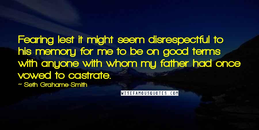 Seth Grahame-Smith Quotes: Fearing lest it might seem disrespectful to his memory for me to be on good terms with anyone with whom my father had once vowed to castrate.