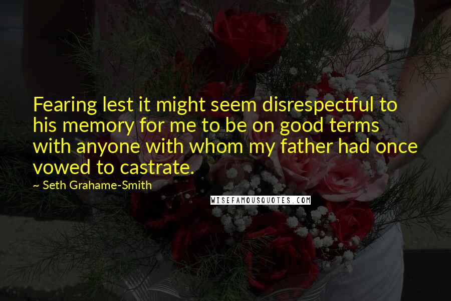 Seth Grahame-Smith Quotes: Fearing lest it might seem disrespectful to his memory for me to be on good terms with anyone with whom my father had once vowed to castrate.