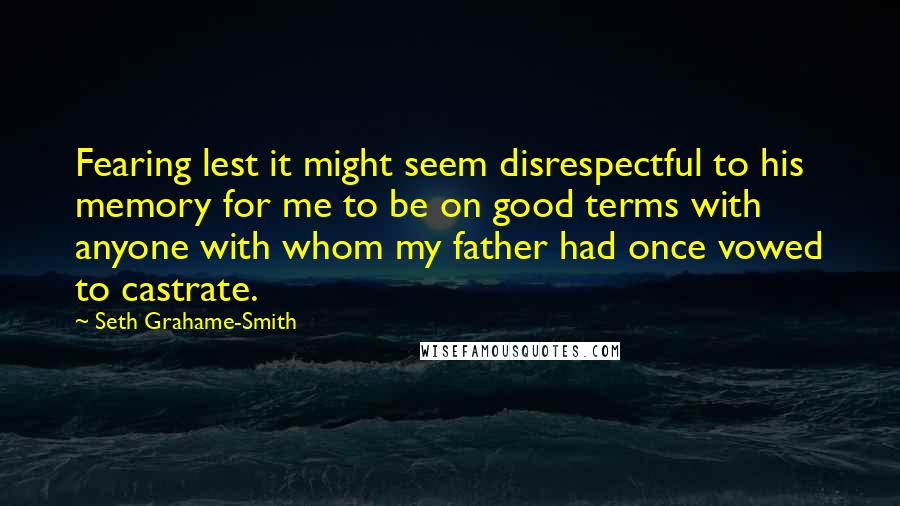 Seth Grahame-Smith Quotes: Fearing lest it might seem disrespectful to his memory for me to be on good terms with anyone with whom my father had once vowed to castrate.