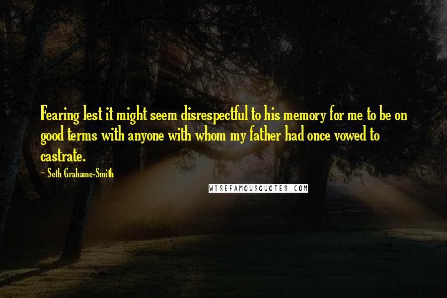 Seth Grahame-Smith Quotes: Fearing lest it might seem disrespectful to his memory for me to be on good terms with anyone with whom my father had once vowed to castrate.