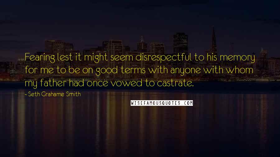 Seth Grahame-Smith Quotes: Fearing lest it might seem disrespectful to his memory for me to be on good terms with anyone with whom my father had once vowed to castrate.