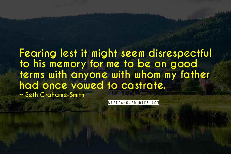 Seth Grahame-Smith Quotes: Fearing lest it might seem disrespectful to his memory for me to be on good terms with anyone with whom my father had once vowed to castrate.