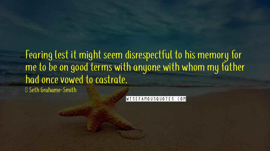 Seth Grahame-Smith Quotes: Fearing lest it might seem disrespectful to his memory for me to be on good terms with anyone with whom my father had once vowed to castrate.