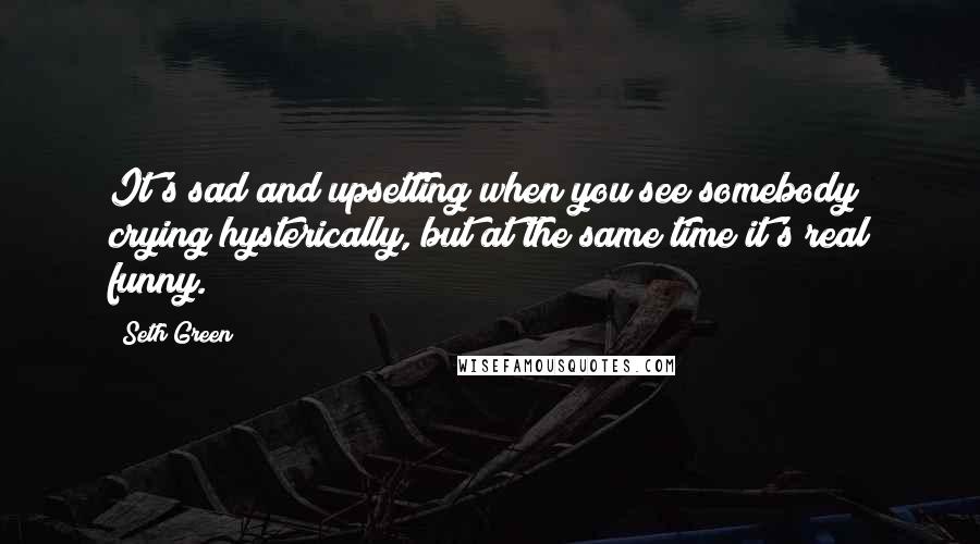 Seth Green Quotes: It's sad and upsetting when you see somebody crying hysterically, but at the same time it's real funny.