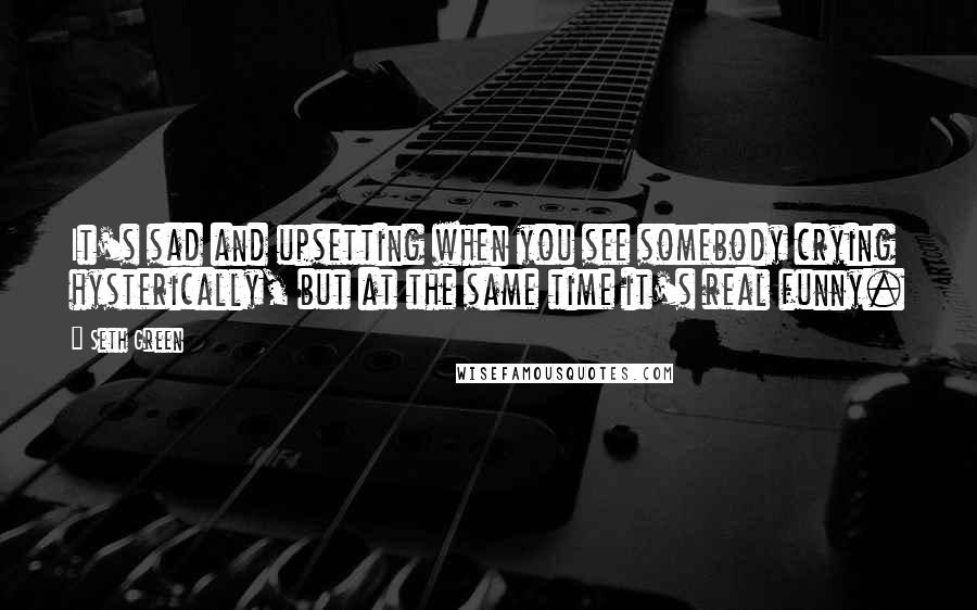 Seth Green Quotes: It's sad and upsetting when you see somebody crying hysterically, but at the same time it's real funny.