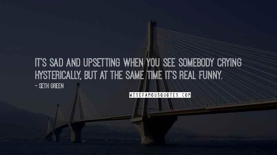 Seth Green Quotes: It's sad and upsetting when you see somebody crying hysterically, but at the same time it's real funny.