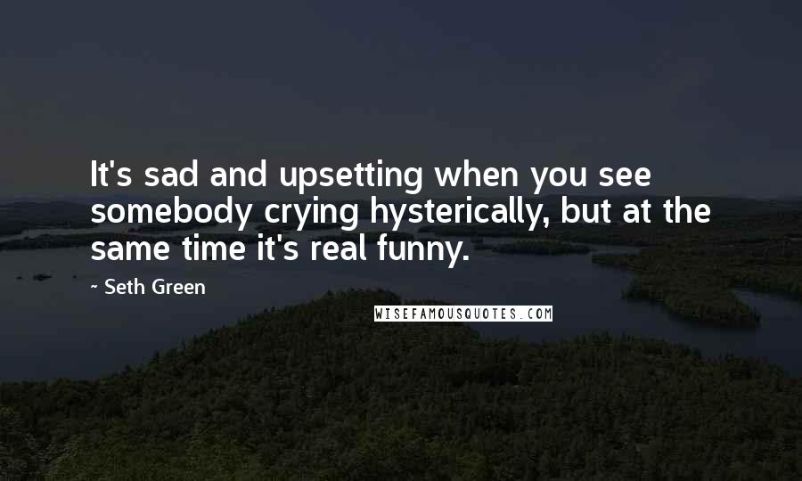 Seth Green Quotes: It's sad and upsetting when you see somebody crying hysterically, but at the same time it's real funny.