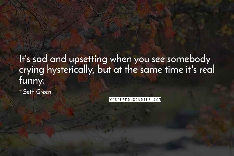 Seth Green Quotes: It's sad and upsetting when you see somebody crying hysterically, but at the same time it's real funny.