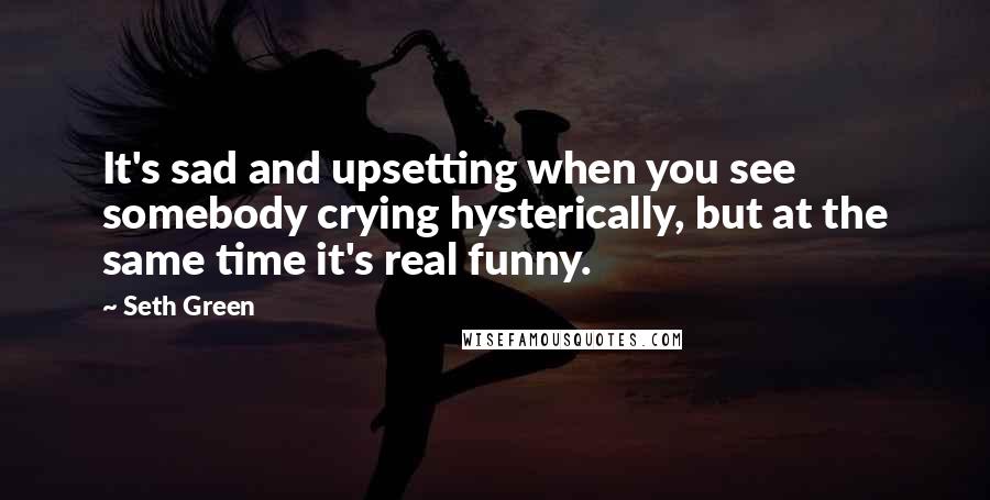 Seth Green Quotes: It's sad and upsetting when you see somebody crying hysterically, but at the same time it's real funny.