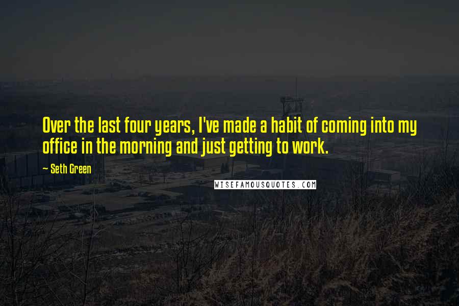 Seth Green Quotes: Over the last four years, I've made a habit of coming into my office in the morning and just getting to work.