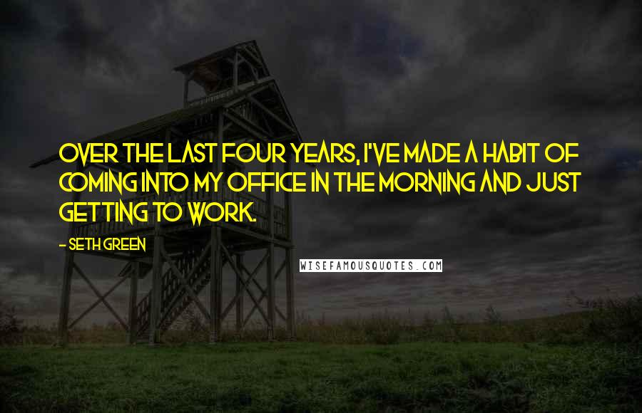 Seth Green Quotes: Over the last four years, I've made a habit of coming into my office in the morning and just getting to work.